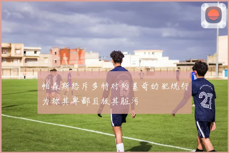 帕森斯怒斥多特对约基奇的犯规行为称其卑鄙且极其脏污