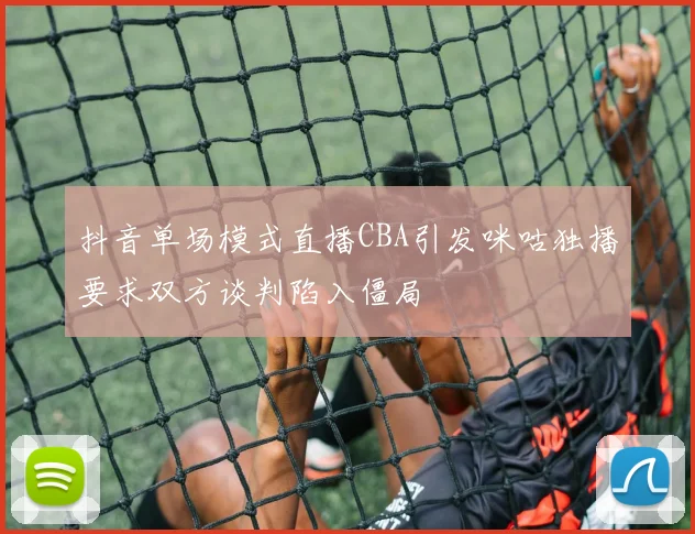 抖音单场模式直播CBA引发咪咕独播要求双方谈判陷入僵局