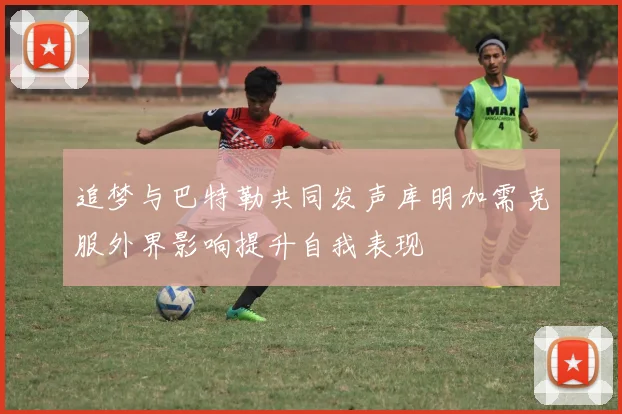 追梦与巴特勒共同发声库明加需克服外界影响提升自我表现