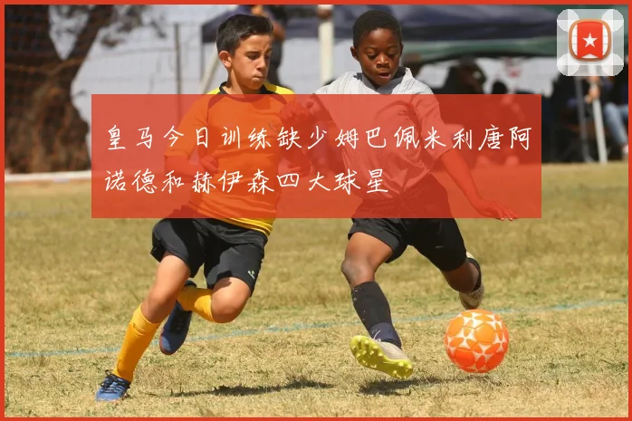 皇马今日训练缺少姆巴佩米利唐阿诺德和赫伊森四大球星