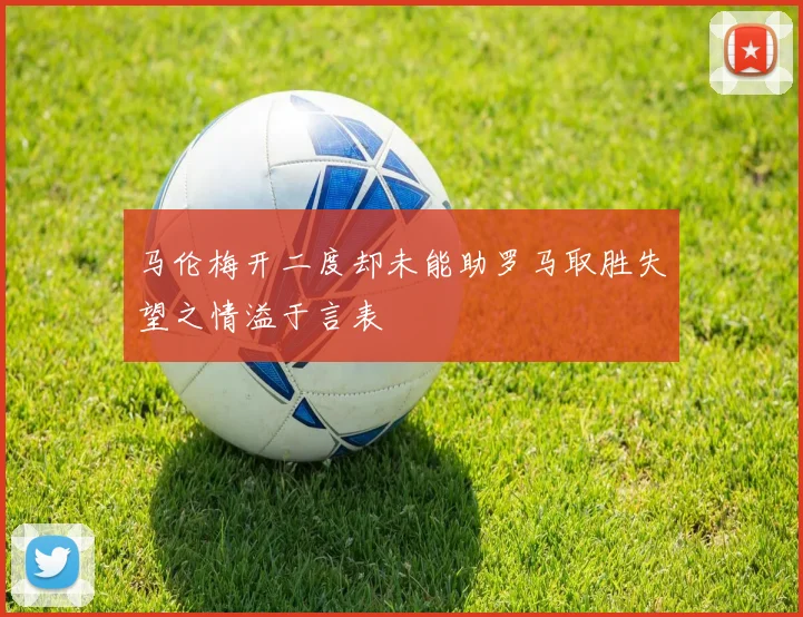 马伦梅开二度却未能助罗马取胜失望之情溢于言表