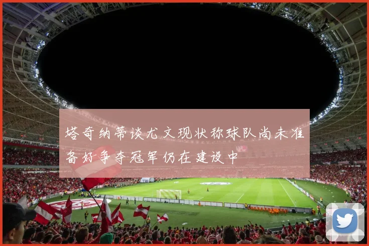 塔奇纳蒂谈尤文现状称球队尚未准备好争夺冠军仍在建设中