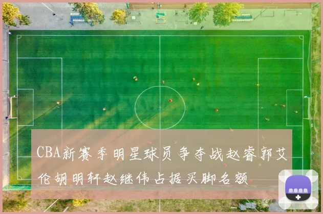 CBA新赛季明星球员争夺战赵睿郭艾伦胡明轩赵继伟占据买脚名额