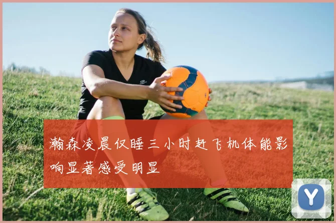 瀚森凌晨仅睡三小时赶飞机体能影响显著感受明显