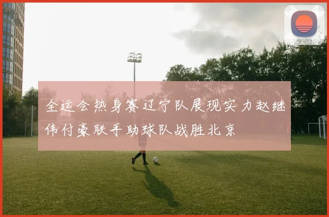 全运会热身赛辽宁队展现实力赵继伟付豪联手助球队战胜北京
