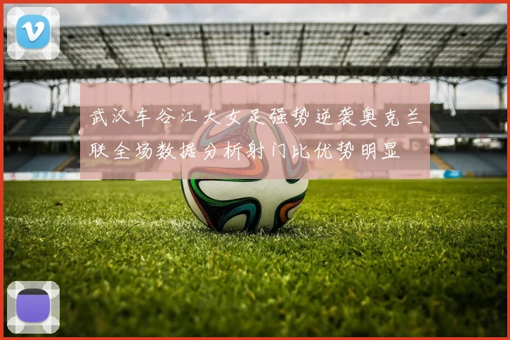 武汉车谷江大女足强势逆袭奥克兰联全场数据分析射门比优势明显