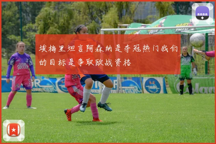 埃梅里坦言阿森纳是夺冠热门我们的目标是争取欧战资格