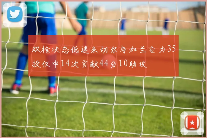 双枪状态低迷米切尔与加兰合力35投仅中14次贡献44分10助攻