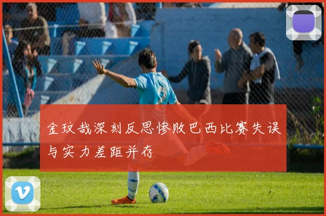 金玟哉深刻反思惨败巴西比赛失误与实力差距并存