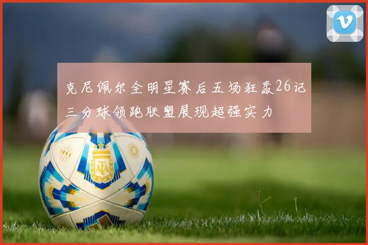 克尼佩尔全明星赛后五场狂轰26记三分球领跑联盟展现超强实力