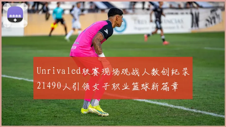 Unrivaled联赛现场观战人数创纪录21490人引领女子职业篮球新篇章