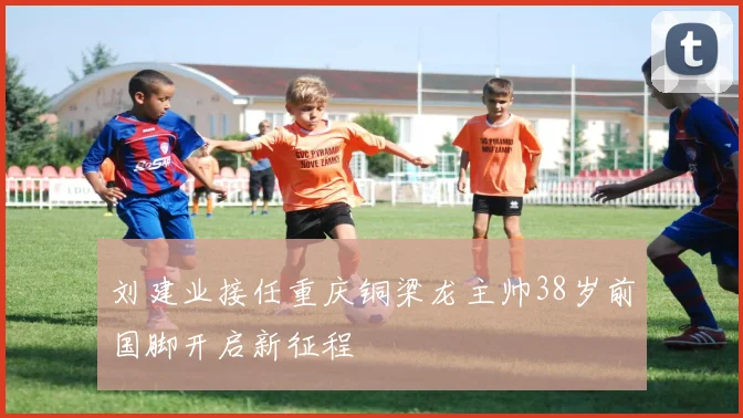 刘建业接任重庆铜梁龙主帅38岁前国脚开启新征程