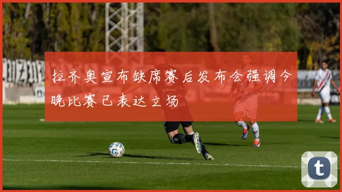 拉齐奥宣布缺席赛后发布会强调今晚比赛已表达立场