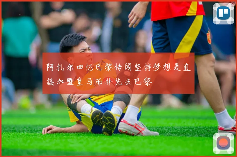 阿扎尔回忆巴黎传闻坚持梦想是直接加盟皇马而非先去巴黎
