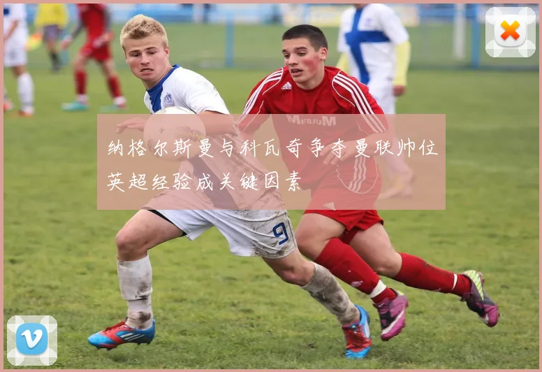 纳格尔斯曼与科瓦奇争夺曼联帅位英超经验成关键因素