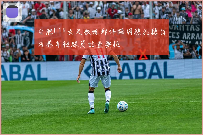 合肥U18女足教练郑伟强调稳扎稳打培养年轻球员的重要性