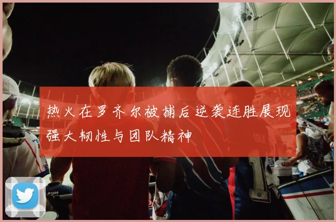 热火在罗齐尔被捕后逆袭连胜展现强大韧性与团队精神