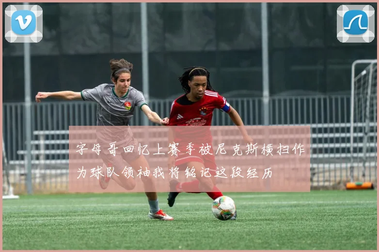 字母哥回忆上赛季被尼克斯横扫作为球队领袖我将铭记这段经历