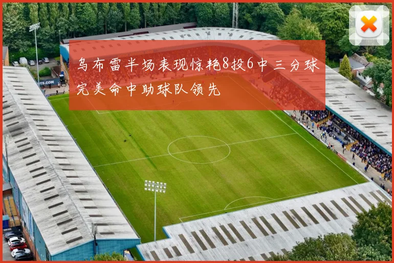 乌布雷半场表现惊艳8投6中三分球完美命中助球队领先