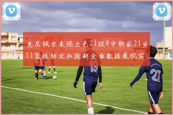 克尼佩尔表现出色21投8中斩获21分11篮板助攻和抢断全面数据展现实力