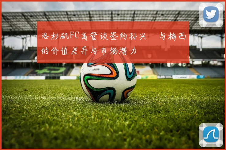 洛杉矶FC高管谈签约孙兴慜与梅西的价值差异与市场潜力