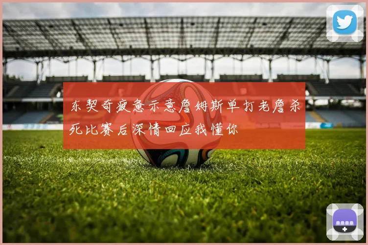 东契奇疲惫示意詹姆斯单打老詹杀死比赛后深情回应我懂你