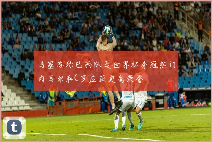 马塞洛称巴西队是世界杯夺冠热门内马尔和C罗应获更高荣誉