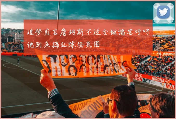 追梦直言詹姆斯不适合做播客呼吁他别来捣乱球场氛围