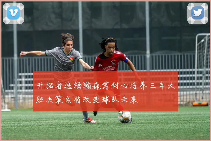开拓者选杨瀚森需耐心培养三年大胆决策或将改变球队未来