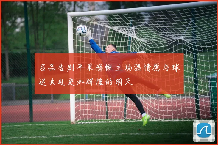 吕品告别平果感慨主场温情愿与球迷共赴更加辉煌的明天