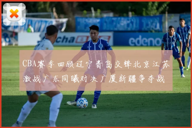 CBA赛季回顾辽宁青岛交锋北京江苏激战广东同曦对决广厦新疆争夺战精彩纷呈