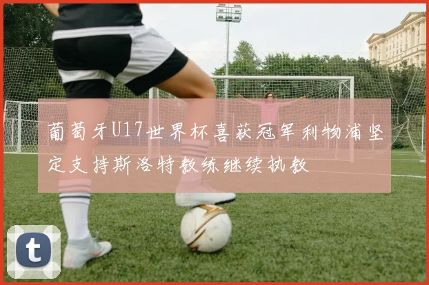葡萄牙U17世界杯喜获冠军利物浦坚定支持斯洛特教练继续执教