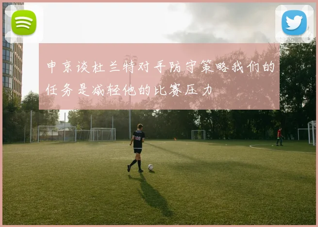 申京谈杜兰特对手防守策略我们的任务是减轻他的比赛压力