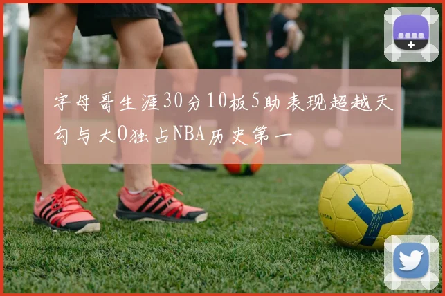 字母哥生涯30分10板5助表现超越天勾与大O独占NBA历史第一