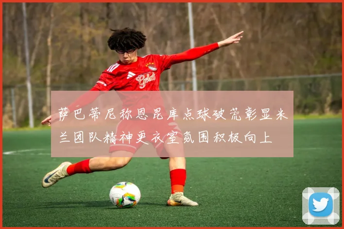 萨巴蒂尼称恩昆库点球破荒彰显米兰团队精神更衣室氛围积极向上