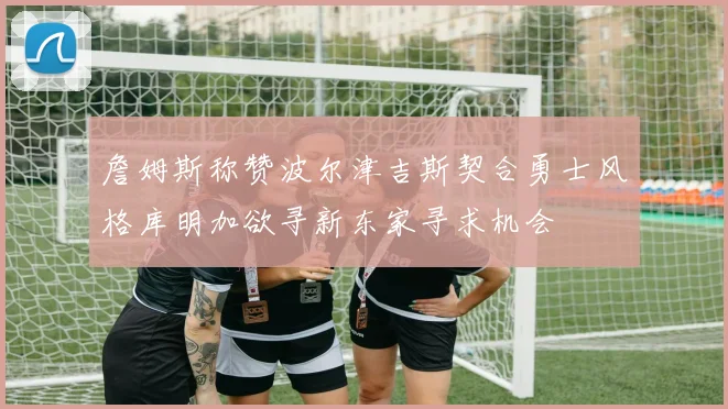 詹姆斯称赞波尔津吉斯契合勇士风格库明加欲寻新东家寻求机会