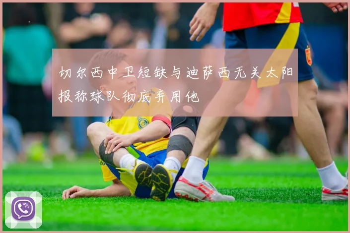 切尔西中卫短缺与迪萨西无关太阳报称球队彻底弃用他